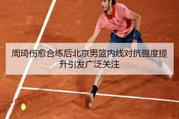 周琦伤愈合练后北京男篮内线对抗强度提升引发广泛关注