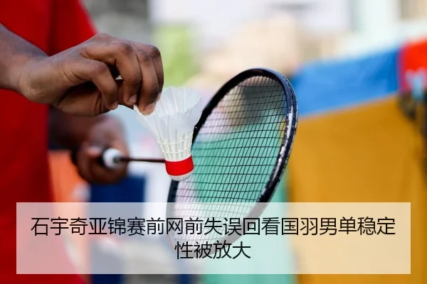 石宇奇亚锦赛前网前失误回看国羽男单稳定性被放大