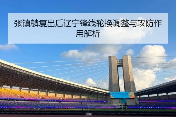 张镇麟复出后辽宁锋线轮换调整与攻防作用解析